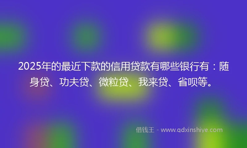 2025年的最近下款的信用贷款有哪些银行有：随身贷、功夫贷、微粒贷、我来贷、省呗等。