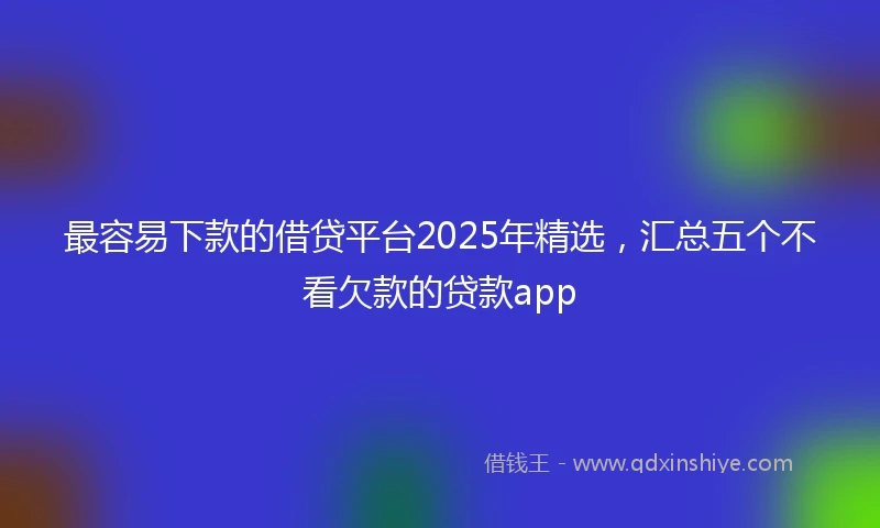 最容易下款的借贷平台2025年精选，汇总五个不看欠款的贷款app