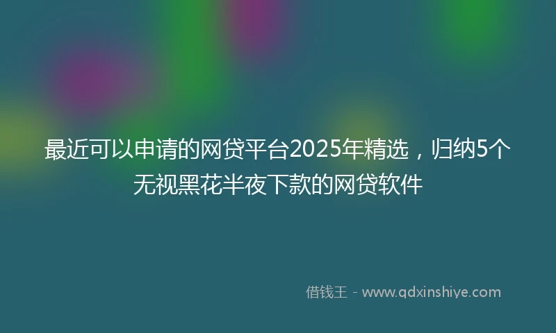 最近可以申请的网贷平台2025年精选，归纳5个无视黑花半夜下款的网贷软件
