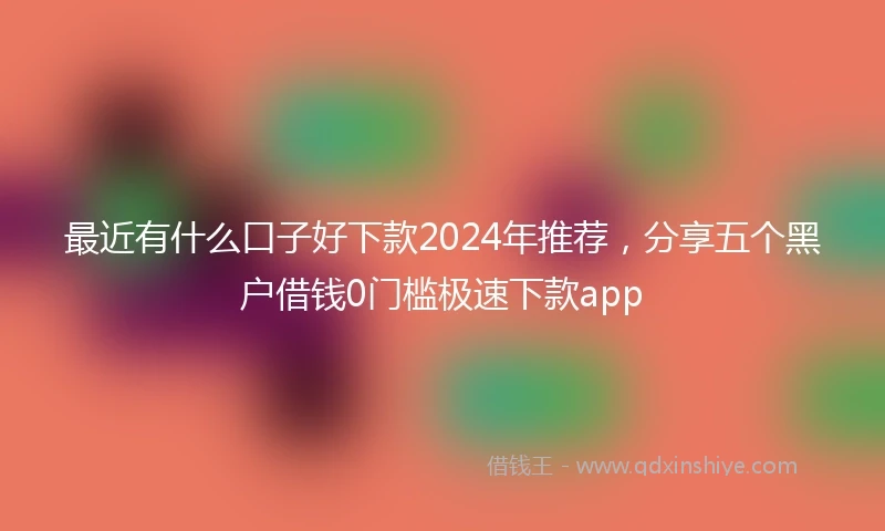 最近有什么口子好下款2024年推荐，分享五个黑户借钱0门槛极速下款app
