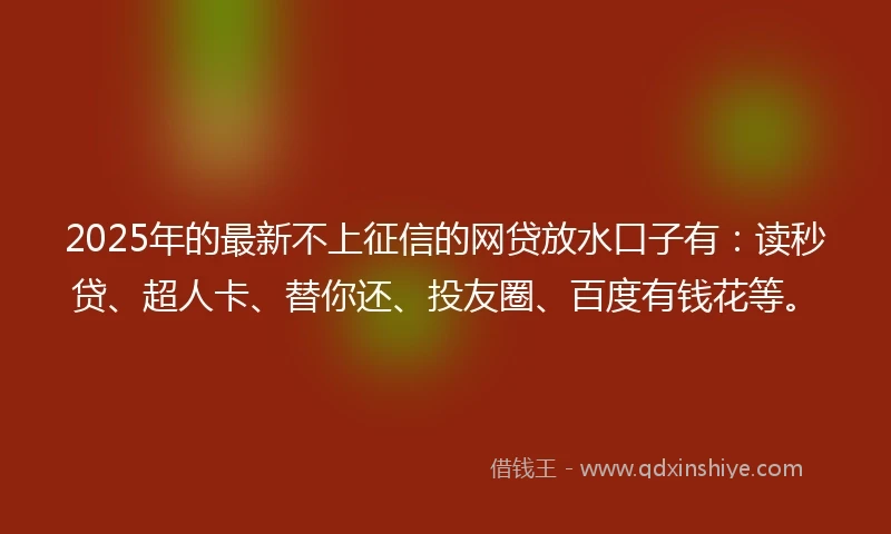 2025年的最新不上征信的网贷放水口子有：读秒贷、超人卡、替你还、投友圈、百度有钱花等。