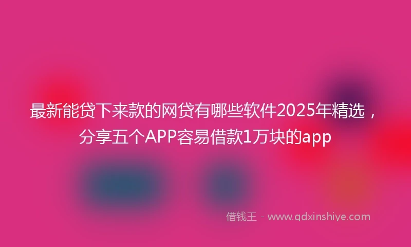 最新能贷下来款的网贷有哪些软件2025年精选，分享五个APP容易借款1万块的app