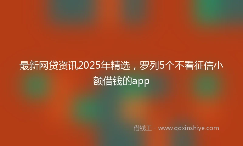 最新网贷资讯2025年精选，罗列5个不看征信小额借钱的app