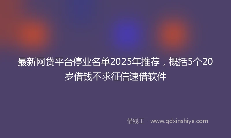 最新网贷平台停业名单2025年推荐，概括5个20岁借钱不求征信速借软件