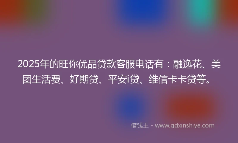 2025年的旺你优品贷款客服电话有：融逸花、美团生活费、好期贷、平安i贷、维信卡卡贷等。