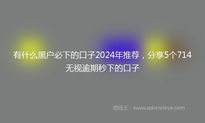 有什么黑户必下的口子2024年推荐，分享5个714无视逾期秒下的口子