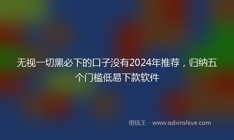 无视一切黑必下的口子没有2024年推荐,归纳五个门槛低易下款软件