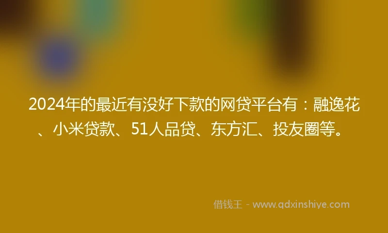 2024年的最近有没好下款的网贷平台有：融逸花、小米贷款、51人品贷、东方汇、投友圈等。