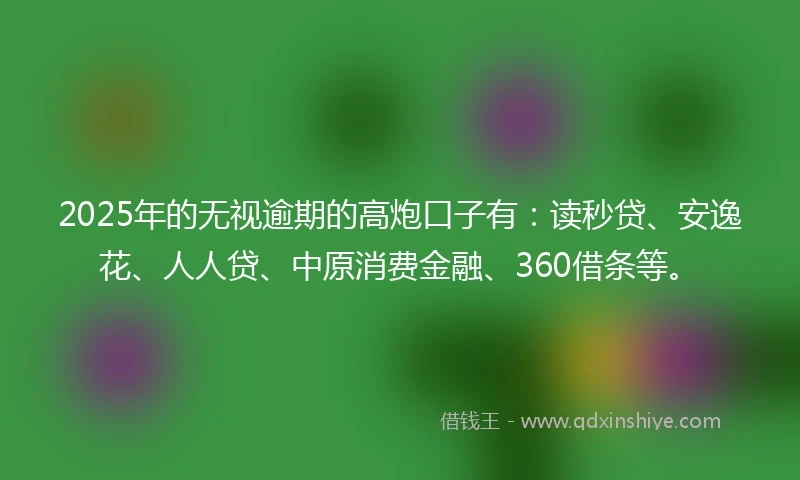 2025年的无视逾期的高炮口子有：读秒贷、安逸花、人人贷、中原消费金融、360借条等。