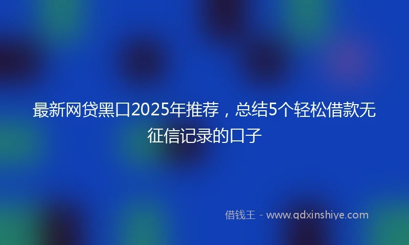 最新网贷黑口2025年推荐，总结5个轻松借款无征信记录的口子