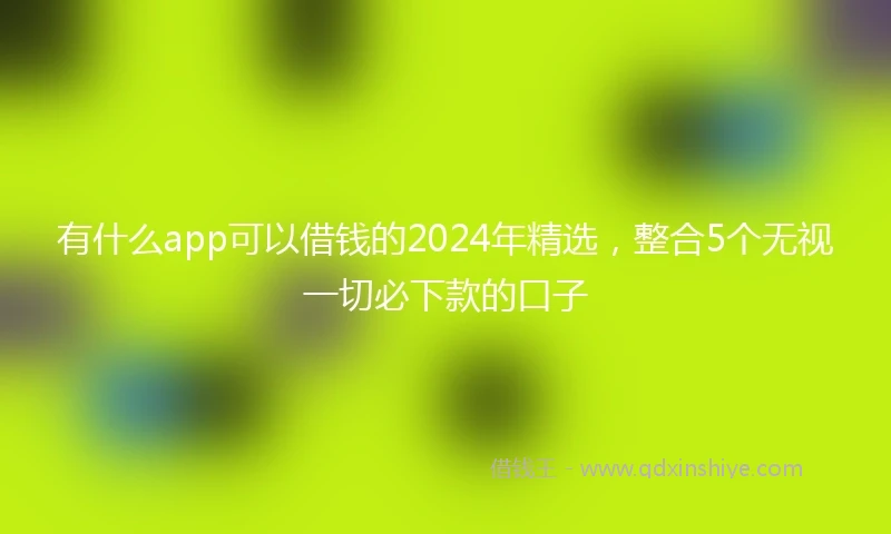 有什么app可以借钱的2024年精选，整合5个无视一切必下款的口子