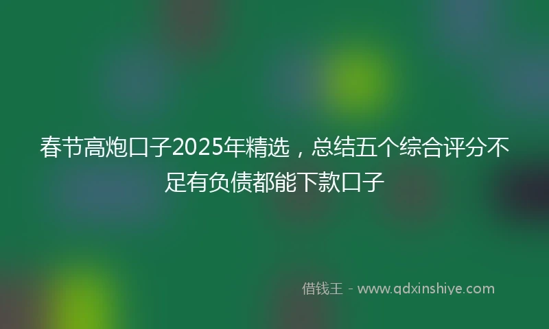 春节高炮口子2025年精选，总结五个综合评分不足有负债都能下款口子