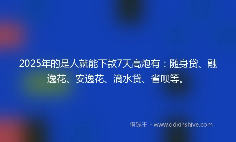 2025年的是人就能下款7天高炮有：随身贷、融逸花、安逸花、滴水贷、省呗等。