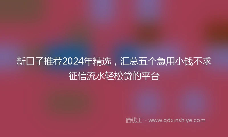 新口子推荐2024年精选，汇总五个急用小钱不求征信流水轻松贷的平台
