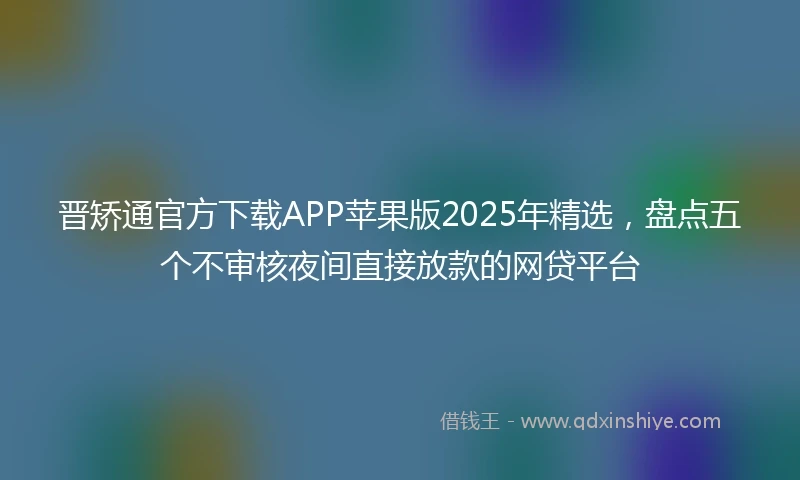 晋矫通官方下载APP苹果版2025年精选，盘点五个不审核夜间直接放款的网贷平台