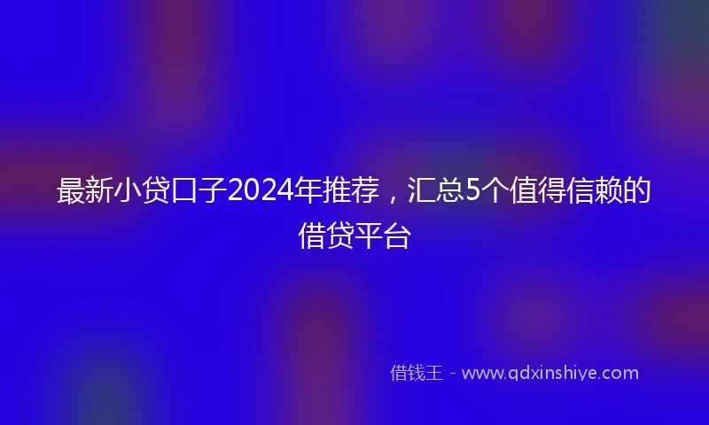 最新小贷口子2024年推荐，汇总5个值得信赖的借贷平台