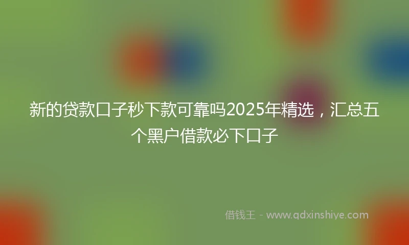 新的贷款口子秒下款可靠吗2025年精选，汇总五个黑户借款必下口子
