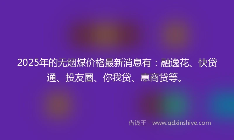 2025年的无烟煤价格最新消息有：融逸花、快贷通、投友圈、你我贷、惠商贷等。