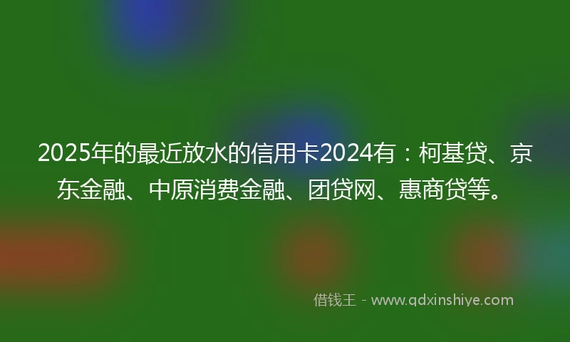 2025年的最近放水的信用卡2024有：柯基贷、京东金融、中原消费金融、团贷网、惠商贷等。