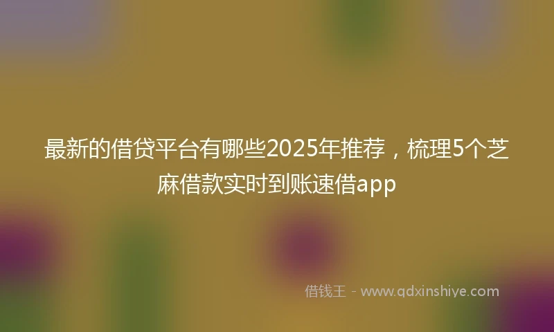 最新的借贷平台有哪些2025年推荐，梳理5个芝麻借款实时到账速借app