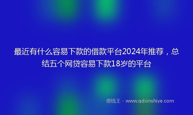 最近有什么容易下款的借款平台2024年推荐，总结五个网贷容易下款18岁的平台
