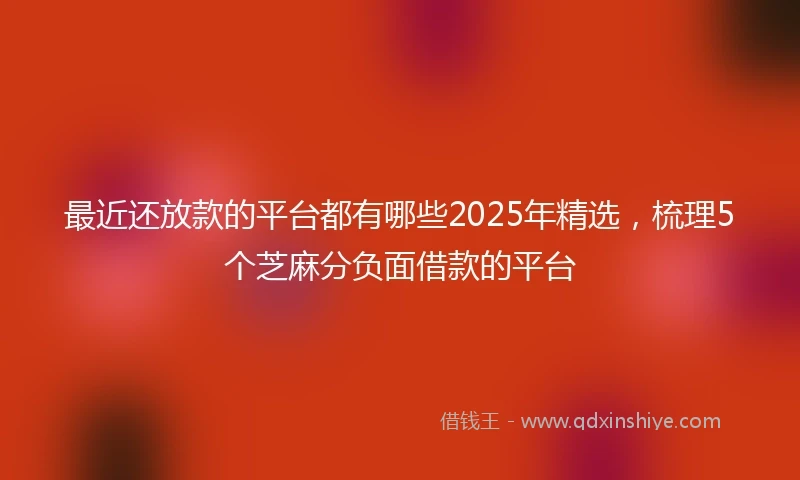 最近还放款的平台都有哪些2025年精选，梳理5个芝麻分负面借款的平台
