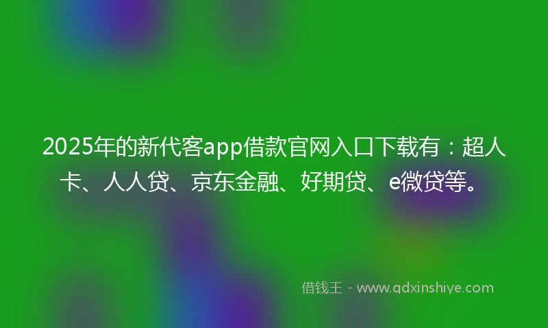 2025年的新代客app借款官网入口下载有：超人卡、人人贷、京东金融、好期贷、e微贷等。
