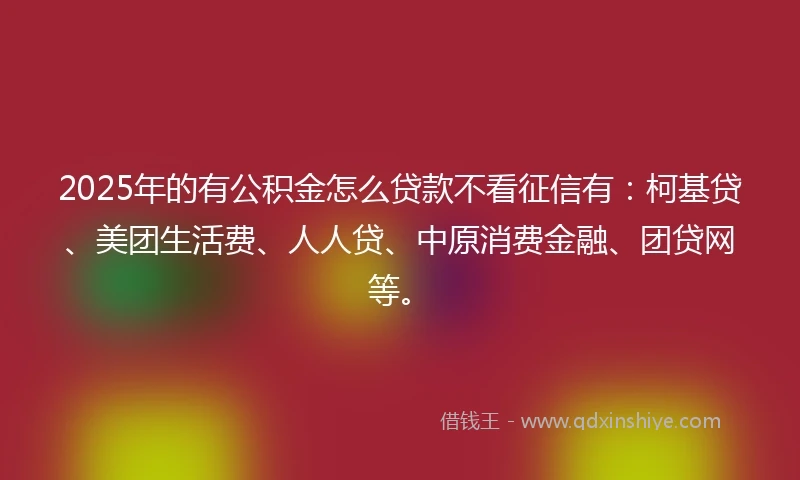 2025年的有公积金怎么贷款不看征信有：柯基贷、美团生活费、人人贷、中原消费金融、团贷网等。