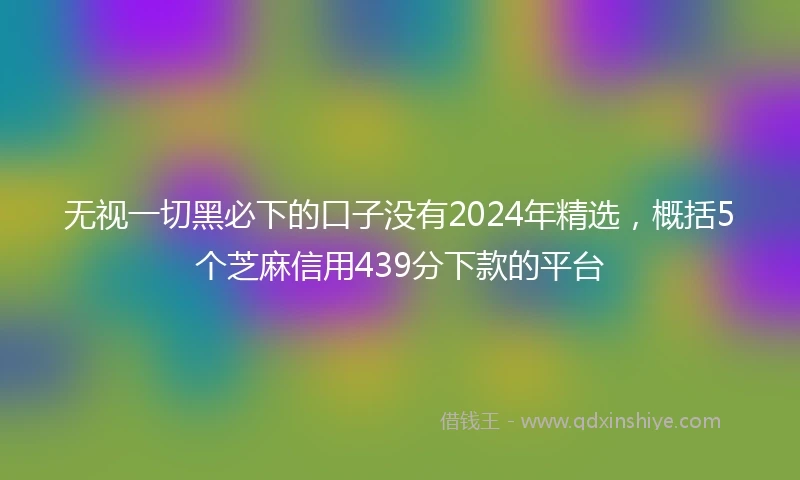 无视一切黑必下的口子没有2024年精选，概括5个芝麻信用439分下款的平台
