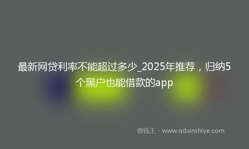 最新网贷利率不能超过多少_2025年推荐，归纳5个黑户也能借款的app