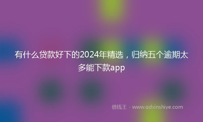 有什么贷款好下的2024年精选，归纳五个逾期太多能下款app