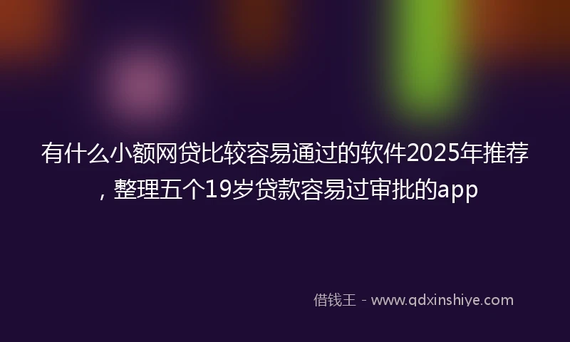 有什么小额网贷比较容易通过的软件2025年推荐，整理五个19岁贷款容易过审批的app