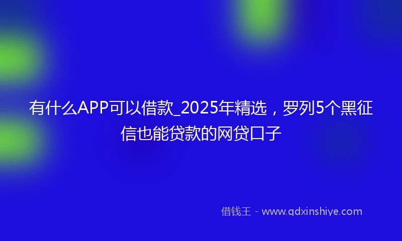 有什么APP可以借款_2025年精选，罗列5个黑征信也能贷款的网贷口子