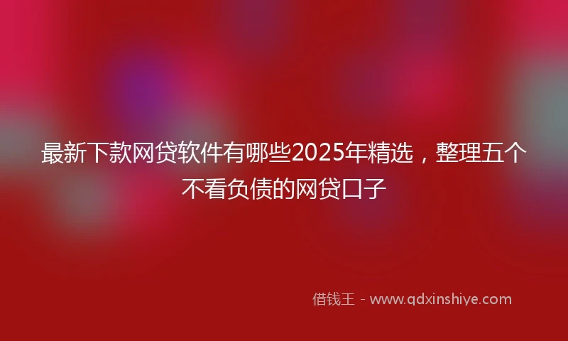 最新下款网贷软件有哪些2025年精选，整理五个不看负债的网贷口子