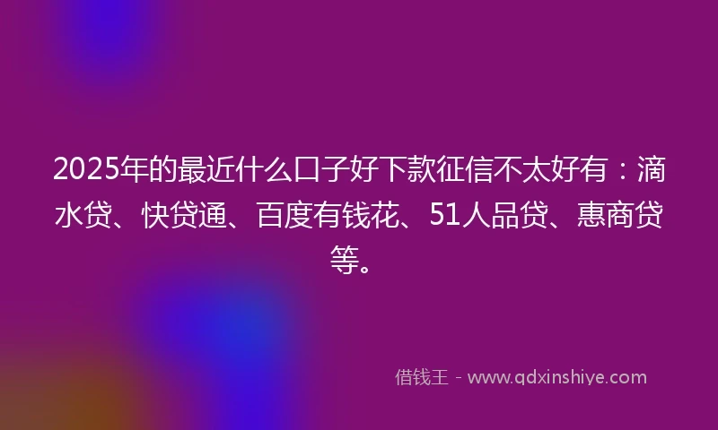 2025年的最近什么口子好下款征信不太好有：滴水贷、快贷通、百度有钱花、51人品贷、惠商贷等。