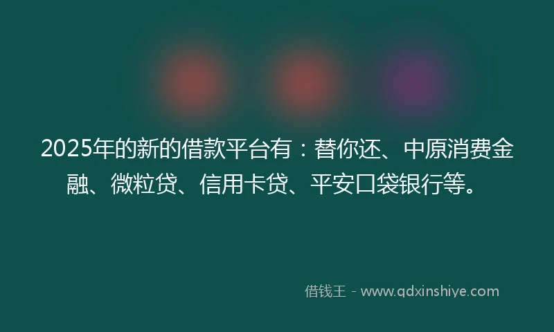 2025年的新的借款平台有：替你还、中原消费金融、微粒贷、信用卡贷、平安口袋银行等。