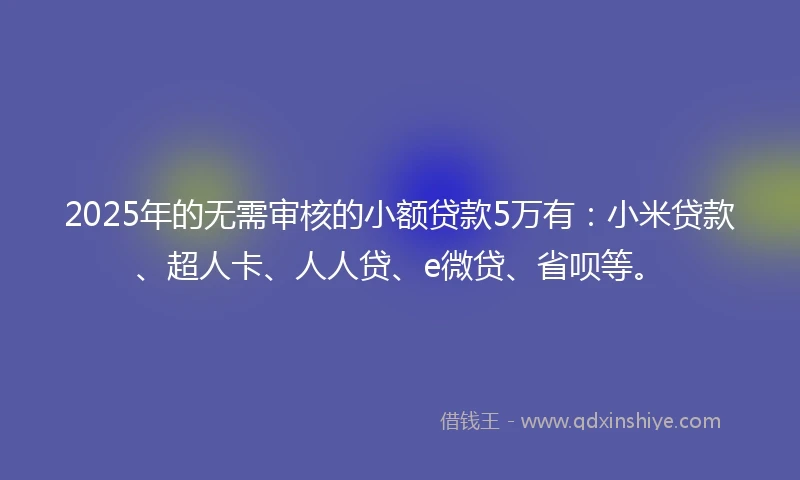 2025年的无需审核的小额贷款5万有：小米贷款、超人卡、人人贷、e微贷、省呗等。