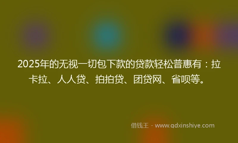 2025年的无视一切包下款的贷款轻松普惠有：拉卡拉、人人贷、拍拍贷、团贷网、省呗等。