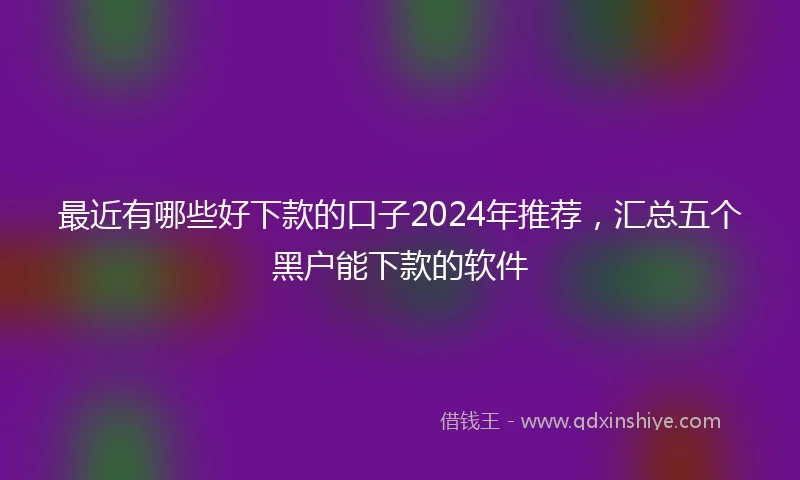 最近有哪些好下款的口子2024年推荐，汇总五个黑户能下款的软件
