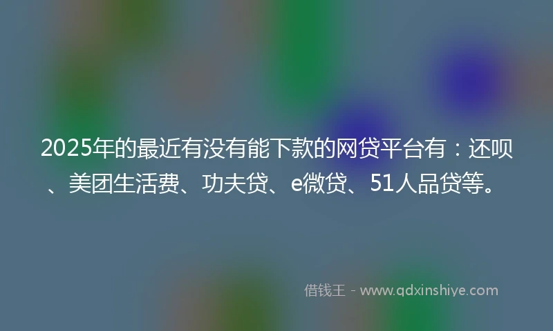 2025年的最近有没有能下款的网贷平台有：还呗、美团生活费、功夫贷、e微贷、51人品贷等。