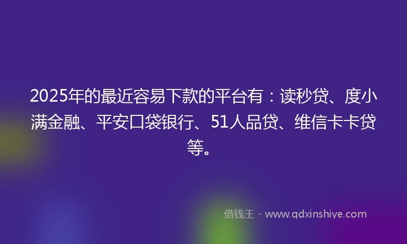 2025年的最近容易下款的平台有：读秒贷、度小满金融、平安口袋银行、51人品贷、维信卡卡贷等。