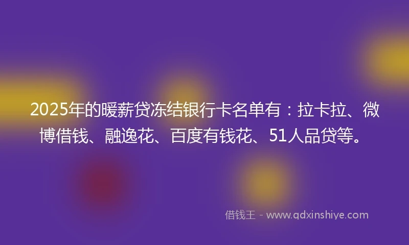 2025年的暖薪贷冻结银行卡名单有：拉卡拉、微博借钱、融逸花、百度有钱花、51人品贷等。