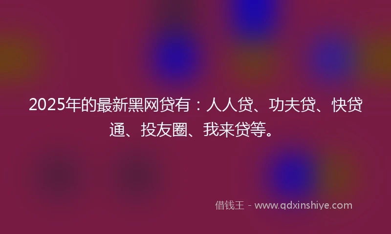 2025年的最新黑网贷有：人人贷、功夫贷、快贷通、投友圈、我来贷等。