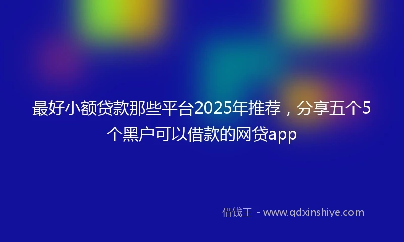 最好小额贷款那些平台2025年推荐，分享五个5个黑户可以借款的网贷app