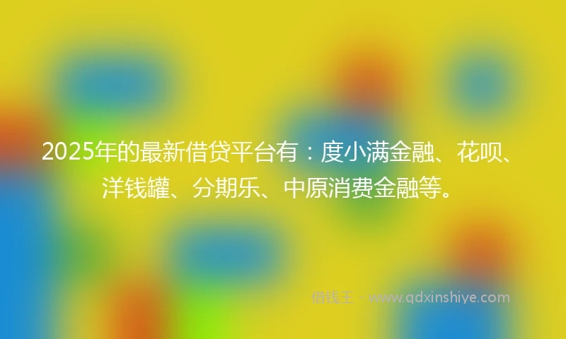 2025年的最新借贷平台有：度小满金融、花呗、洋钱罐、分期乐、中原消费金融等。