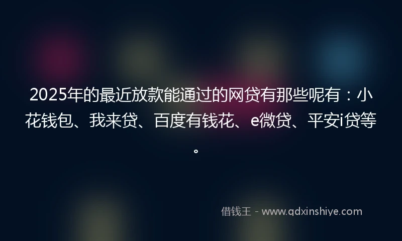 2025年的最近放款能通过的网贷有那些呢有：小花钱包、我来贷、百度有钱花、e微贷、平安i贷等。