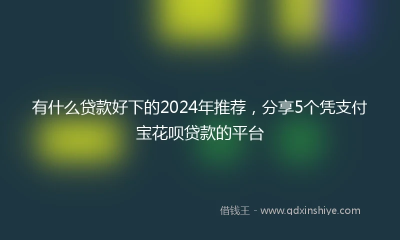 有什么贷款好下的2024年推荐，分享5个凭支付宝花呗贷款的平台