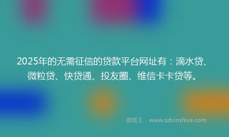 2025年的无需征信的贷款平台网址有：滴水贷、微粒贷、快贷通、投友圈、维信卡卡贷等。