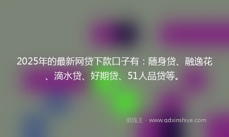 2025年的最新网贷下款口子有：随身贷、融逸花、滴水贷、好期贷、51人品贷等。