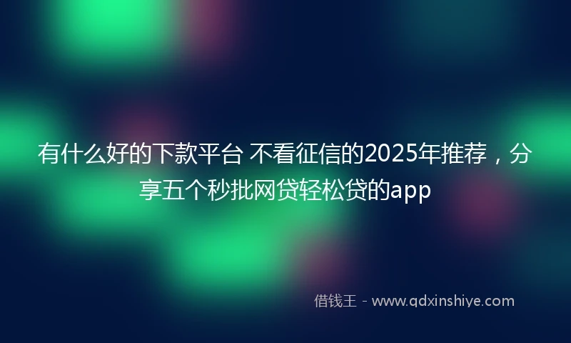 有什么好的下款平台 不看征信的2025年推荐，分享五个秒批网贷轻松贷的app